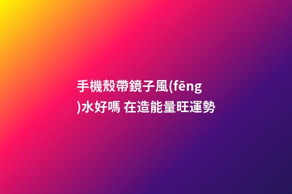 手機殼帶鏡子風(fēng)水好嗎 在造能量旺運勢
